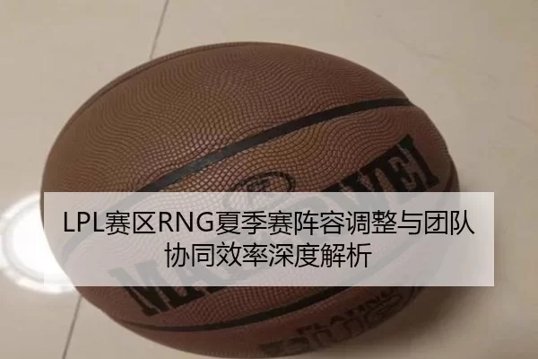 LPL赛区RNG夏季赛阵容调整与团队协同效率深度解析