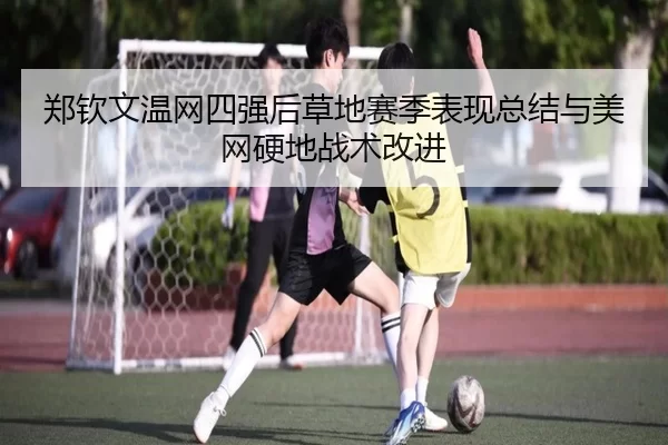 郑钦文温网四强后草地赛季表现总结与美网硬地战术改进